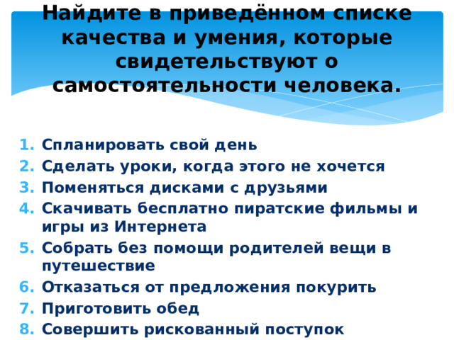 Найдите в приведённом списке качества и умения, которые свидетельствуют о самостоятельности человека. Спланировать свой день Сделать уроки, когда этого не хочется Поменяться дисками с друзьями Скачивать бесплатно пиратские фильмы и игры из Интернета Собрать без помощи родителей вещи в путешествие Отказаться от предложения покурить Приготовить обед Совершить рискованный поступок 