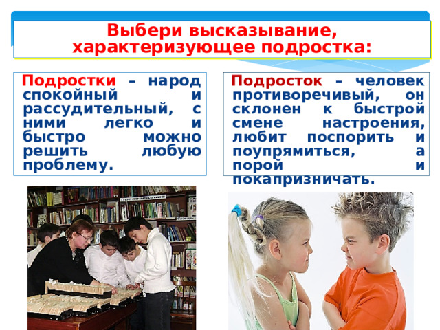 Выбери высказывание, характеризующее подростка: Подростки – народ спокойный и рассудительный, с ними легко и быстро можно решить любую проблему. Подросток – человек противоречивый, он склонен к быстрой смене настроения, любит поспорить и поупрямиться, а порой и покапризничать. 