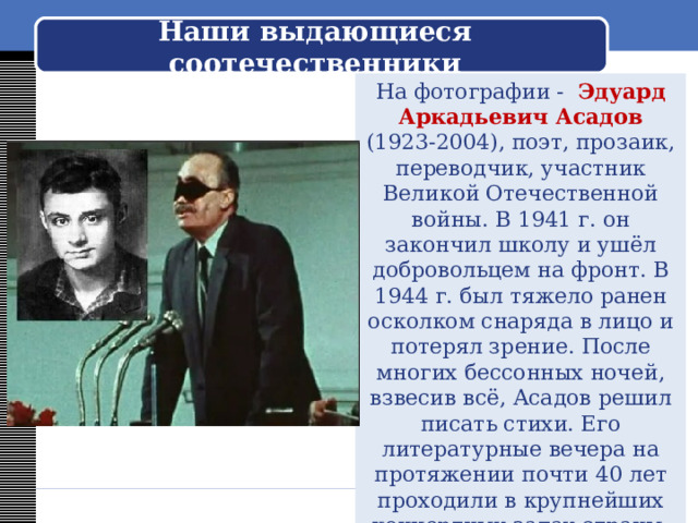 Наши выдающиеся соотечественники На фотографии - Эдуард Аркадьевич Асадов (1923-2004), поэт, прозаик, переводчик, участник Великой Отечественной войны. В 1941 г. он закончил школу и ушёл добровольцем на фронт. В 1944 г. был тяжело ранен осколком снаряда в лицо и потерял зрение. После многих бессонных ночей, взвесив всё, Асадов решил писать стихи. Его литературные вечера на протяжении почти 40 лет проходили в крупнейших концертных залах страны. И свободных мест не было. 