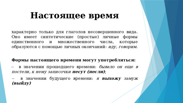 Настоящее время характерно только для глаголов несовершенного вида. Оно имеет синтетические (простые) личные формы единственного и множественного числа, которые образуются с помощью личных окончаний: иду, говорим . Формы настоящего времени могут употребляться: ̶ в значении прошедшего времени: бывало он еще в постели, к нему записочки несут (несли) ; ̶ в значении будущего времени: я выхожу замуж (выйду) 