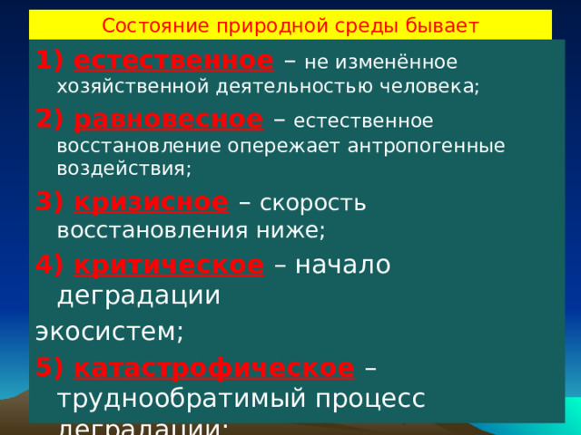 Состояние природной среды бывает 1) естественное  – не изменённое хозяйственной деятельностью человека; 2) равновесное  – естественное восстановление опережает антропогенные воздействия; 3) кризисное  – скорость восстановления ниже; 4) критическое  – начало деградации экосистем; 5) катастрофическое  – труднообратимый процесс деградации; 6) состояние коллапса  – необратимая деградация. 