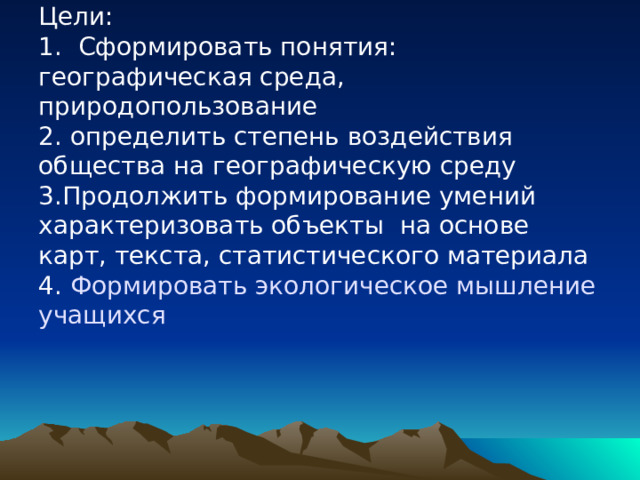 Цели:  1. Сформировать понятия:  географическая среда, природопользование  2. определить степень воздействия общества на географическую среду  3.Продолжить формирование умений характеризовать объекты на основе карт, текста, статистического материала  4. Формировать экологическое мышление учащихся 