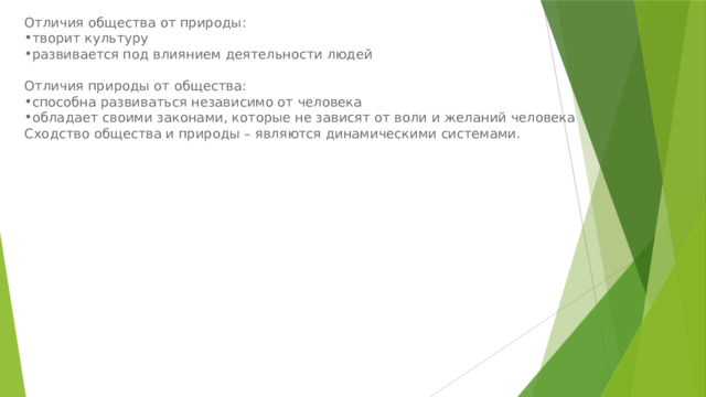 Отличия общества от природы: творит культуру развивается под влиянием деятельности людей Отличия природы от общества: способна развиваться независимо от человека обладает своими законами, которые не зависят от воли и желаний человека Сходство общества и природы – являются динамическими системами. 