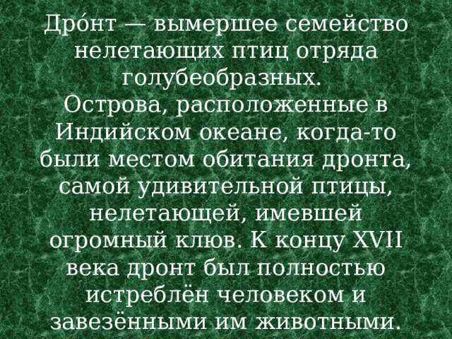 Дро́нт — вымершее семейство нелетающих птиц отряда голубеобразных.  Острова, расположенные в Индийском океане, когда-то были местом обитания дронта, самой удивительной птицы, нелетающей, имевшей огромный клюв. К концу XVII века дронт был полностью истреблён человеком и завезёнными им животными. 