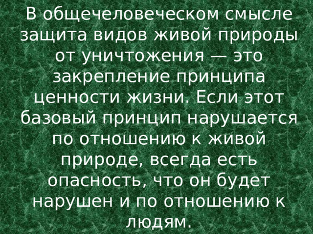 В общечеловеческом смысле защита видов живой природы от уничтожения — это закрепление принципа ценности жизни. Если этот базовый принцип нарушается по отношению к живой природе, всегда есть опасность, что он будет нарушен и по отношению к людям. 