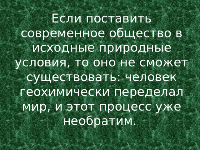 Если поставить современное общество в исходные природные условия, то оно не сможет существовать: человек геохимически переделал мир, и этот процесс уже необратим.  