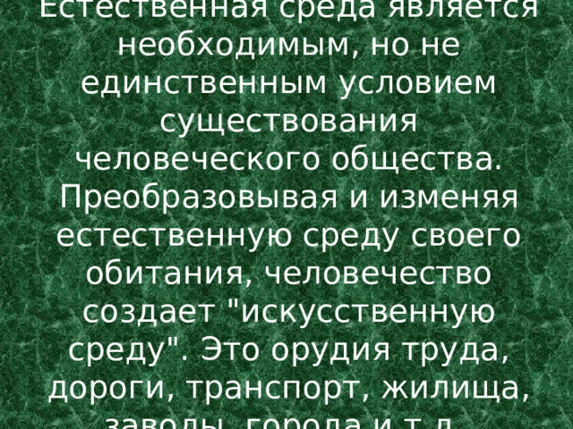 Естественная среда является необходимым, но не единственным условием существования человеческого общества. Преобразовывая и изменяя естественную среду своего обитания, человечество создает 
