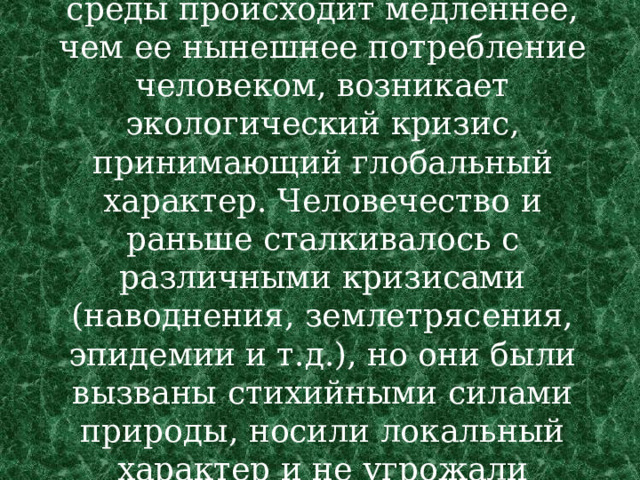 . В связи с тем, что восстановление естественной среды происходит медленнее, чем ее нынешнее потребление человеком, возникает экологический кризис, принимающий глобальный характер. Человечество и раньше сталкивалось с различными кризисами (наводнения, землетрясения, эпидемии и т.д.), но они были вызваны стихийными силами природы, носили локальный характер и не угрожали существованию человечества в целом.  