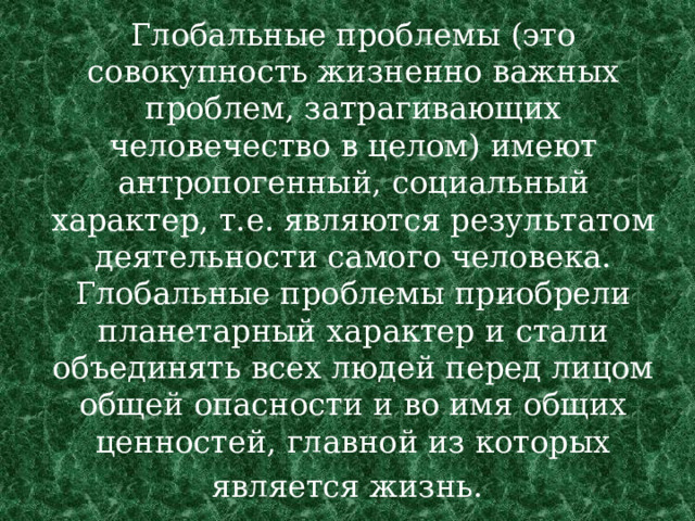 Глобальные проблемы (это совокупность жизненно важных проблем, затрагивающих человечество в целом) имеют антропогенный, социальный характер, т.е. являются результатом деятельности самого человека. Глобальные проблемы приобрели планетарный характер и стали объединять всех людей перед лицом общей опасности и во имя общих ценностей, главной из которых является жизнь.  