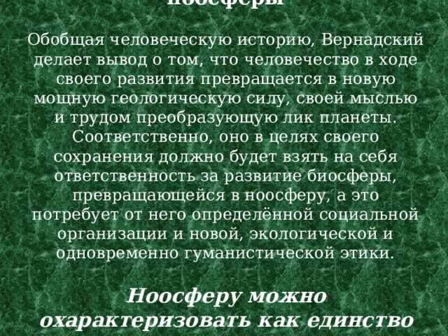 Возникновение и развитие ноосферы   Обобщая человеческую историю, Вернадский делает вывод о том, что человечество в ходе своего развития превращается в новую мощную геологическую силу, своей мыслью и трудом преобразующую лик планеты. Соответственно, оно в целях своего сохранения должно будет взять на себя ответственность за развитие биосферы, превращающейся в ноосферу, а это потребует от него определённой социальной организации и новой, экологической и одновременно гуманистической этики.   Ноосферу можно охарактеризовать как единство «природы» и «культуры».   
