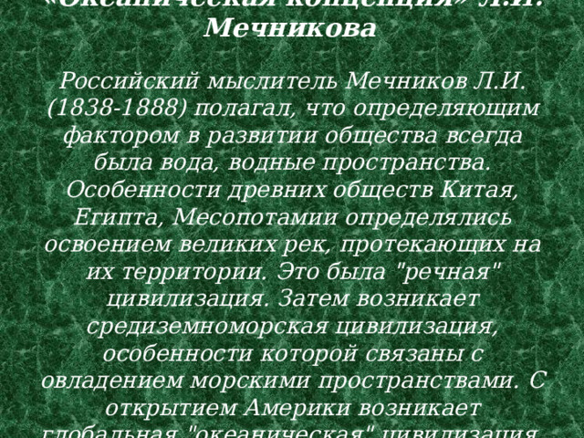 «Океаническая концепция» Л.И. Мечникова    Российский мыслитель Мечников Л.И. (1838-1888) полагал, что определяющим фактором в развитии общества всегда была вода, водные пространства. Особенности древних обществ Китая, Египта, Месопотамии определялись освоением великих рек, протекающих на их территории. Это была 