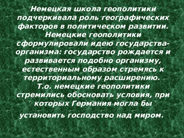 Немецкая школа геополитики подчеркивала роль географических факторов в политическом развитии. Немецкие геополитики сформулировали идею государства-организма: государство рождается и развивается подобно организму, естественным образом стремясь к территориальному расширению.  Т.о. немецкие геополитики стремились обосновать условия, при которых Германия могла бы установить господство над миром.  