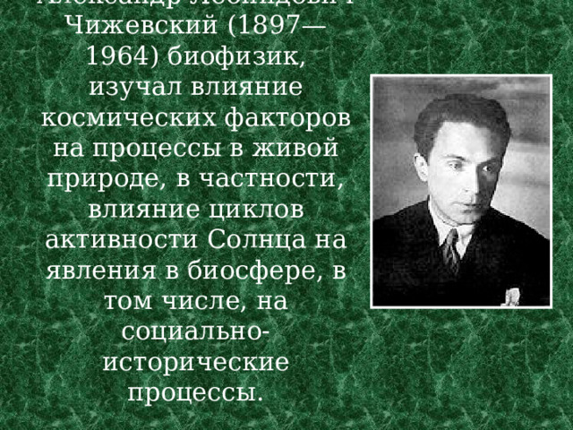Александр Леонидович Чижевский (1897—1964) биофизик, изучал влияние космических факторов на процессы в живой природе, в частности, влияние циклов активности Солнца на явления в биосфере, в том числе, на социально-исторические процессы.   