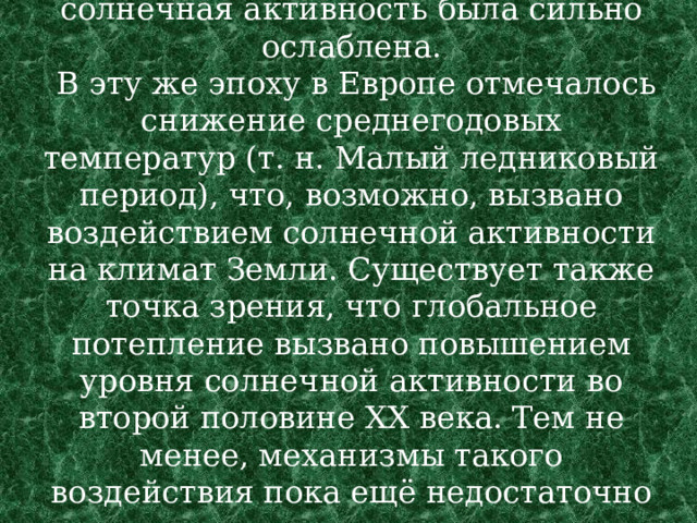 Так, во второй половине XVII века солнечная активность была сильно ослаблена.  В эту же эпоху в Европе отмечалось снижение среднегодовых температур (т. н. Малый ледниковый период), что, возможно, вызвано воздействием солнечной активности на климат Земли. Существует также точка зрения, что глобальное потепление вызвано повышением уровня солнечной активности во второй половине XX века. Тем не менее, механизмы такого воздействия пока ещё недостаточно ясны. 
