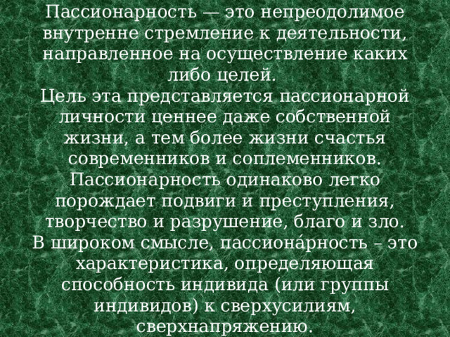 Пассионарность — это непреодолимое внутренне стремление к деятельности, направленное на осуществление каких либо целей.  Цель эта представляется пассионарной личности ценнее даже собственной жизни, а тем более жизни счастья современников и соплеменников. Пассионарность одинаково легко порождает подвиги и преступления, творчество и разрушение, благо и зло.  В широком смысле, пассиона́рность – это характеристика, определяющая способность индивида (или группы индивидов) к сверхусилиям, сверхнапряжению. 