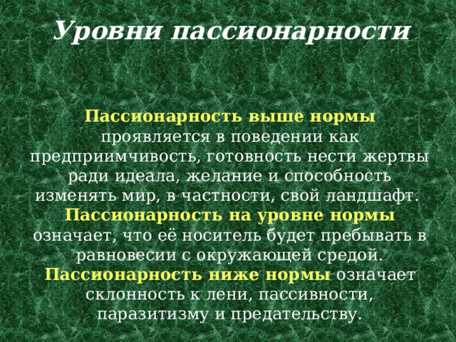 Уровни пассионарности    Пассионарность выше нормы проявляется в поведении как предприимчивость, готовность нести жертвы ради идеала, желание и способность изменять мир, в частности, свой ландшафт.  Пассионарность на уровне нормы означает, что её носитель будет пребывать в равновесии с окружающей средой.  Пассионарность ниже нормы означает склонность к лени, пассивности, паразитизму и предательству. 