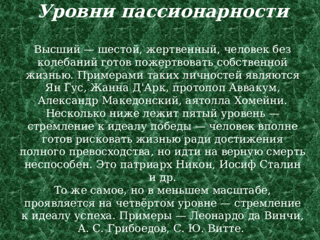 Уровни пассионарности   Высший — шестой, жертвенный, человек без колебаний готов пожертвовать собственной жизнью. Примерами таких личностей являются Ян Гус, Жанна Д'Арк, протопоп Аввакум, Александр Македонский, аятолла Хомейни.  Несколько ниже лежит пятый уровень — стремление к идеалу победы — человек вполне готов рисковать жизнью ради достижения полного превосходства, но идти на верную смерть неспособен. Это патриарх Никон, Иосиф Сталин и др.  То же самое, но в меньшем масштабе, проявляется на четвёртом уровне — стремление к идеалу успеха. Примеры — Леонардо да Винчи, А. С. Грибоедов, С. Ю. Витте. 