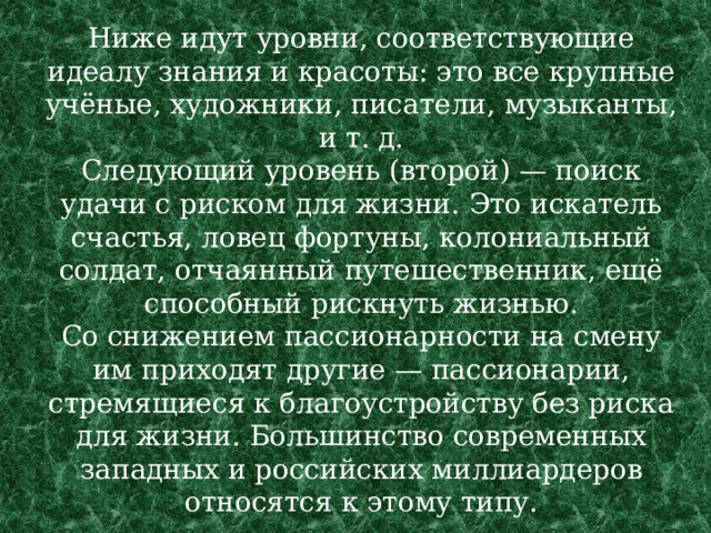Ниже идут уровни, соответствующие идеалу знания и красоты: это все крупные учёные, художники, писатели, музыканты, и т. д.  Следующий уровень (второй) — поиск удачи с риском для жизни. Это искатель счастья, ловец фортуны, колониальный солдат, отчаянный путешественник, ещё способный рискнуть жизнью.  Со снижением пассионарности на смену им приходят другие — пассионарии, стремящиеся к благоустройству без риска для жизни. Большинство современных западных и российских миллиардеров относятся к этому типу. 