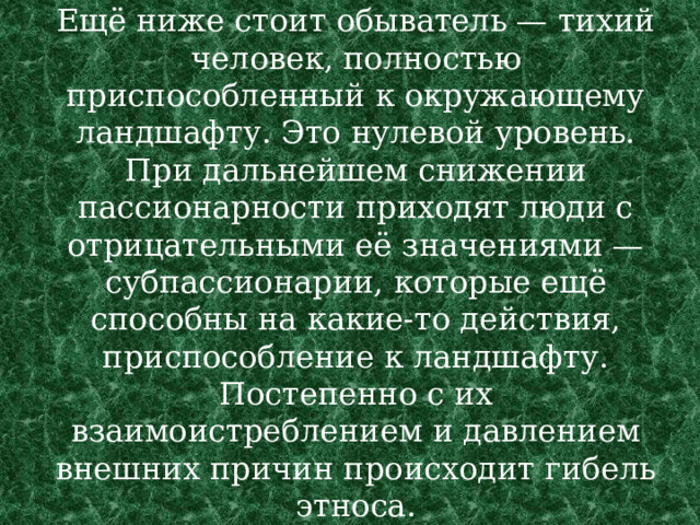 Ещё ниже стоит обыватель — тихий человек, полностью приспособленный к окружающему ландшафту. Это нулевой уровень. При дальнейшем снижении пассионарности приходят люди с отрицательными её значениями — субпассионарии, которые ещё способны на какие-то действия, приспособление к ландшафту. Постепенно с их взаимоистреблением и давлением внешних причин происходит гибель этноса. 