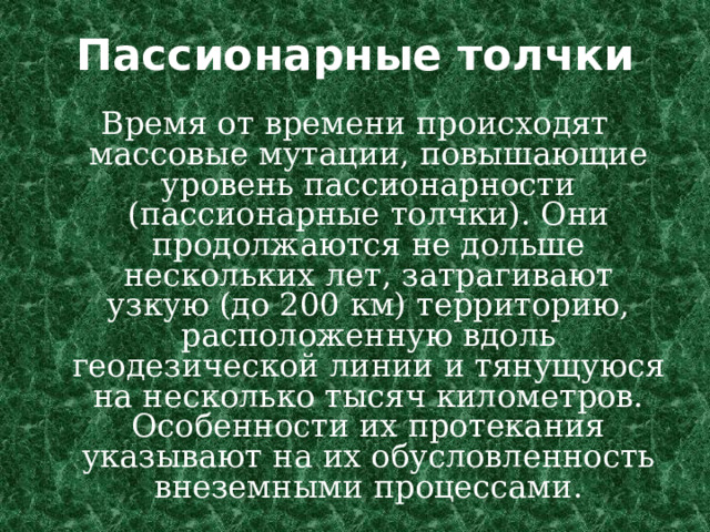 Пассионарные толчки Время от времени происходят массовые мутации, повышающие уровень пассионарности (пассионарные толчки). Они продолжаются не дольше нескольких лет, затрагивают узкую (до 200 км) территорию, расположенную вдоль геодезической линии и тянущуюся на несколько тысяч километров. Особенности их протекания указывают на их обусловленность внеземными процессами. 