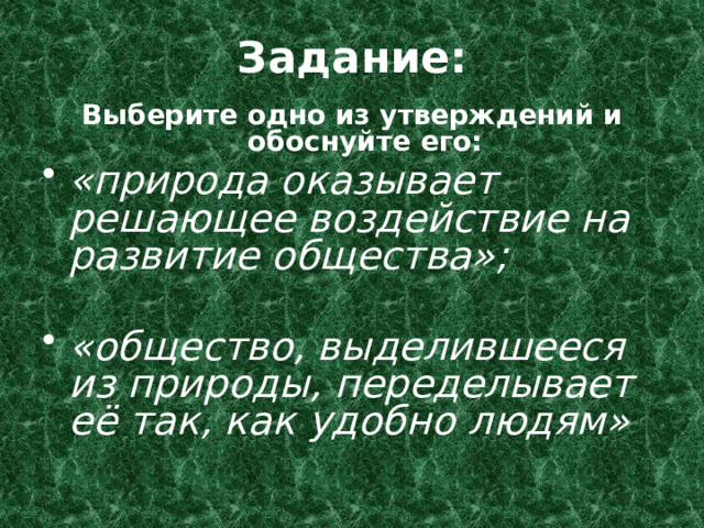Задание: Выберите одно из утверждений и обоснуйте его: «природа оказывает решающее воздействие на развитие общества»;  «общество, выделившееся из природы, переделывает её так, как удобно людям» 