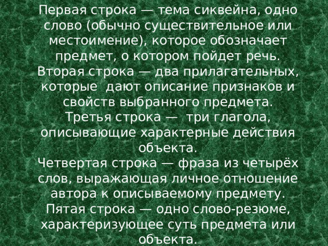 Первая строка — тема сиквейна, одно слово (обычно существительное или местоимение), которое обозначает предмет, о котором пойдет речь.  Вторая строка — два прилагательных, которые дают описание признаков и свойств выбранного предмета.  Третья строка — три глагола, описывающие характерные действия объекта.  Четвертая строка — фраза из четырёх слов, выражающая личное отношение автора к описываемому предмету.  Пятая строка — одно слово-резюме, характеризующее суть предмета или объекта. 
