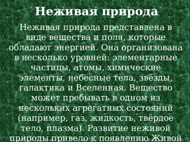Неживая природа    Неживая природа представлена в виде вещества и поля, которые обладают энергией. Она организована в несколько уровней: элементарные частицы, атомы, химические элементы, небесные тела, звёзды, галактика и Вселенная. Вещество может пребывать в одном из нескольких агрегатных состояний (например, газ, жидкость, твёрдое тело, плазма). Развитие неживой природы привело к появлению Живой природы. 
