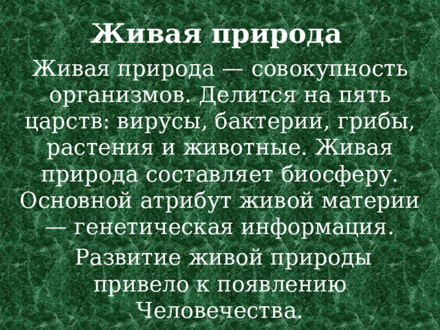 Живая природа    Живая природа — совокупность организмов. Делится на пять царств: вирусы, бактерии, грибы, растения и животные. Живая природа составляет биосферу. Основной атрибут живой материи — генетическая информация.  Развитие живой природы привело к появлению Человечества.    
