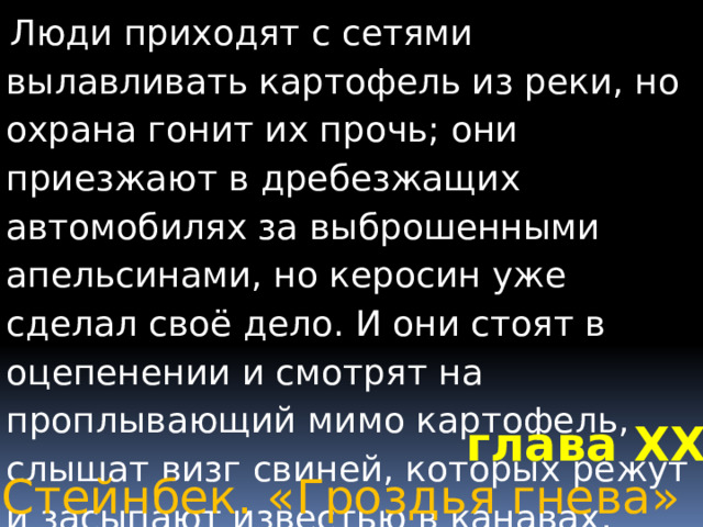  Люди приходят с сетями вылавливать картофель из реки, но охрана гонит их прочь; они приезжают в дребезжащих автомобилях за выброшенными апельсинами, но керосин уже сделал своё дело. И они стоят в оцепенении и смотрят на проплывающий мимо картофель, слышат визг свиней, которых режут и засыпают известью в канавах, смотрят на апельсинные горы, по которым съезжают вниз оползни зловонной жижи; и в глазах людей поражение; в глазах голодных зреет гнев.        глава XXV Джон Стейнбек. «Гроздья гнева» 