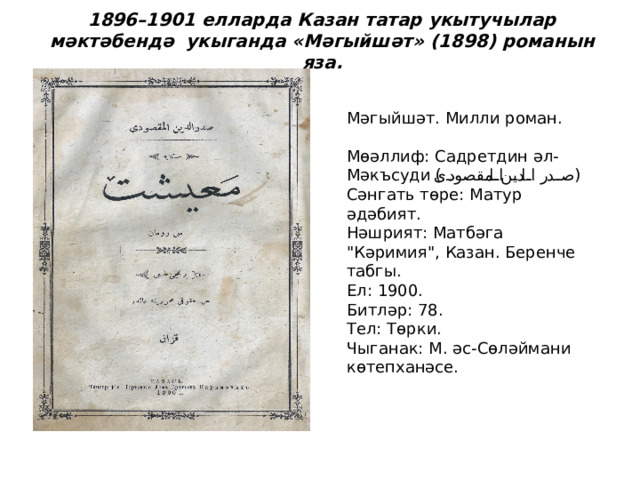   1896–1901 елларда Казан татар укытучылар мәктәбендә укыганда «Мәгыйшәт» (1898) романын яза.   Мәгыйшәт. Милли роман.   Мөәллиф: Садретдин әл-Мәкъсуди ( صدر الدين المقصودی )  Сәнгать төре: Матур әдәбият.  Нәшрият: Матбәга 