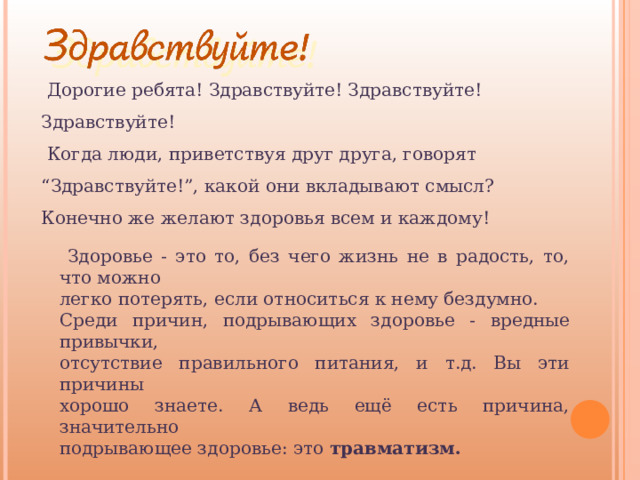  Дорогие ребята! Здравствуйте! Здравствуйте! Здравствуйте!  Когда люди, приветствуя друг друга, говорят “Здравствуйте!”, какой они вкладывают смысл? Конечно же желают здоровья всем и каждому!  Здоровье - это то, без чего жизнь не в радость, то, что можно легко потерять, если относиться к нему бездумно. Среди причин, подрывающих здоровье - вредные привычки, отсутствие правильного питания, и т.д. Вы эти причины хорошо знаете. А ведь ещё есть причина, значительно подрывающее здоровье: это травматизм. 