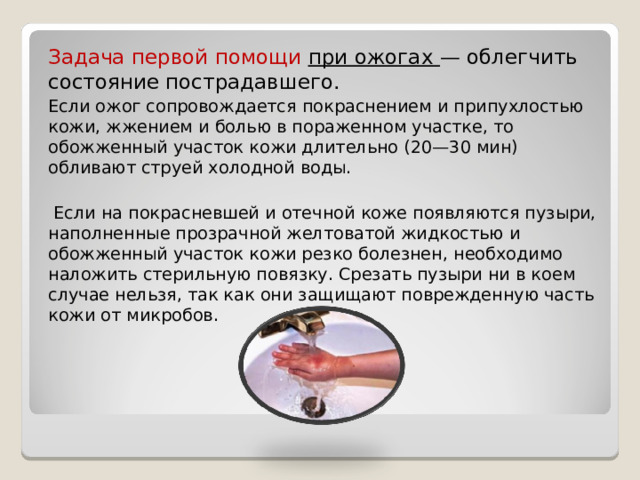 Задача первой помощи при ожогах — облегчить состояние пострадавшего. Если ожог сопровождается покраснением и припухлостью кожи, жжением и болью в пораженном участке, то обожженный участок кожи длительно (20—30 мин) обливают струей холодной воды.  Если на покрасневшей и отечной коже появляются пузыри, наполненные прозрачной желтоватой жидкостью и обожженный участок кожи резко болезнен, необходимо наложить стерильную повязку. Срезать пузыри ни в коем случае нельзя, так как они защищают поврежденную часть кожи от микробов. 
