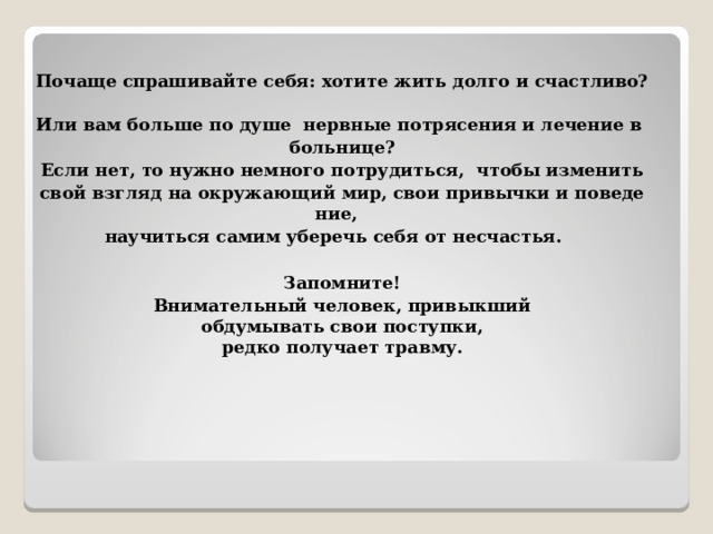 Почаще спрашивайте себя: хотите жить долго и счастливо?  Или вам больше по душе  нервные потрясения и лечение в  больнице?   Если нет, то нужно немного потрудиться,  чтобы изменить  свой взгляд на окружающий мир, свои привычки и поведение,  научиться самим уберечь себя от несчастья.  Запомните! Внимательный человек, привыкший  обдумывать свои поступки,  редко получает травму.  