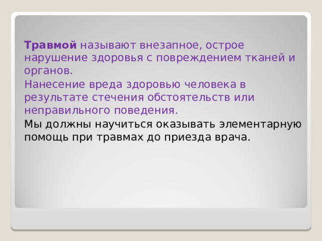 Травмой  называют внезапное, острое нарушение здоровья с повреждением тканей и органов. Нанесение вреда здоровью человека в результате стечения обстоятельств или неправильного поведения. Мы должны научиться оказывать элементарную помощь при травмах до приезда врача. 