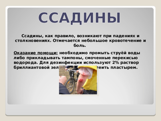  Ссадины, как правило, возникают при падениях и столкновениях. Отмечается небольшое кровотечение и боль. Оказание помощи: необходимо промыть струёй воды либо прикладывать тампоны, смоченные перекисью водорода. Для дезинфекции используют 2% раствор бриллиантовой зелени. Можно заклеить пластырем. 