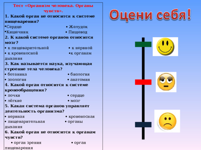 Тест «Организм человека. Органы чувств». 1. Какой орган не относится к системе пищеварения? Сердце  Желудок Кишечник  Пищевод 2. К какой системе органов относится мозг?   к пищеварительной  к нервной   к кровеносной  к органам дыхания 3. Как называется наука, изучающая строение тела человека?   ботаника  биология   зоология  анатомия 4. Какой орган относится к системе кровообращения?   почки  сердце   лёгкие  мозг 5. Какая система органов управляет деятельность организма?   нервная  кровеносная   пищеварительная  органы дыхания 6. Какой орган не относится к органам чувств?    орган зрения  орган пищеварения    орган слуха  орган обоняния  7. Какой орган отвечает за обоняние?   ухо  нос    кожа  язык 
