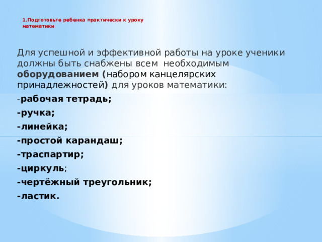 1.Подготовьте ребенка практически к уроку  математики    Для успешной и эффективной работы на уроке ученики должны быть снабжены всем  необходимым оборудованием ( набором канцелярских принадлежностей ) для уроков математики: - рабочая тетрадь; -ручка; -линейка; -простой карандаш; -траспартир; -циркуль ; -чертёжный треугольник; -ластик. 