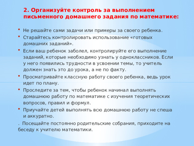 2. Организуйте контроль за выполнением письменного домашнего задания по математике: Не решайте сами задачи или примеры за своего ребенка. Старайтесь контролировать использование «готовых домашних заданий». Если ваш ребенок заболел, контролируйте его выполнение заданий, которые необходимо узнать у одноклассников. Если у него появились трудности в усвоении темы, то учитель должен знать это до урока, а не по факту. Просматривайте классную работу своего ребенка, ведь урок идет по плану. Проследите за тем, чтобы ребенок начинал выполнять домашнюю работу по математике с изучения теоретических вопросов, правил и формул. Приучайте детей выполнять всю домашнюю работу не спеша и аккуратно. . Посещайте постоянно родительские собрания, приходите на беседу к учителю математики. 