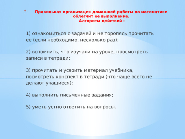 Правильная организация домашней работы по математике облегчит ее выполнение.  Алгоритм действий :   1) ознакомиться с задачей и не торопясь прочитать ее (если необходимо, несколько раз); 2) вспомнить, что изучали на уроке, просмотреть записи в тетради; 3) прочитать и усвоить материал учебника, посмотреть конспект в тетради (что чаще всего не делают учащиеся); 4) выполнить письменные задания; 5) уметь устно ответить на вопросы. 