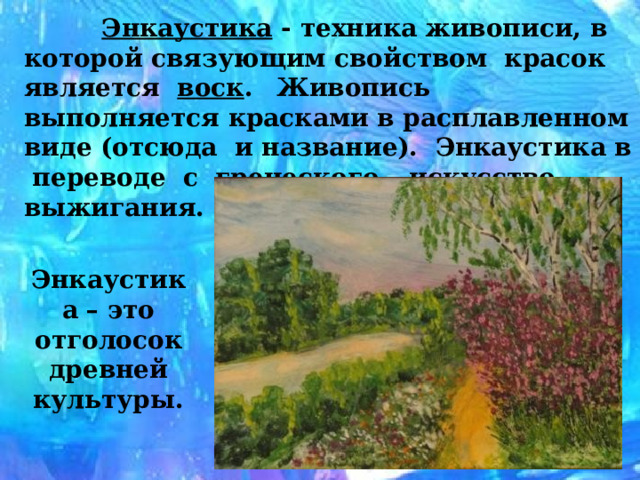  Энкаустика - техника живописи, в которой связующим  свойством красок является воск .  Живопись выполняется красками в расплавленном виде (отсюда и название). Энкаустика в переводе с греческого – искусство выжигания. Энкаустика – это отголосок древней культуры. 
