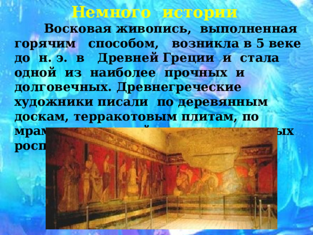 Немного истории  Восковая живопись, выполненная горячим способом, возникла в 5 веке до н. э. в Древней Греции и стала одной из наиболее прочных и долговечных. Древнегреческие художники писали по деревянным доскам, терракотовым плитам, по мрамору, слоновой кости, в настенных росписях по штукатурке. 