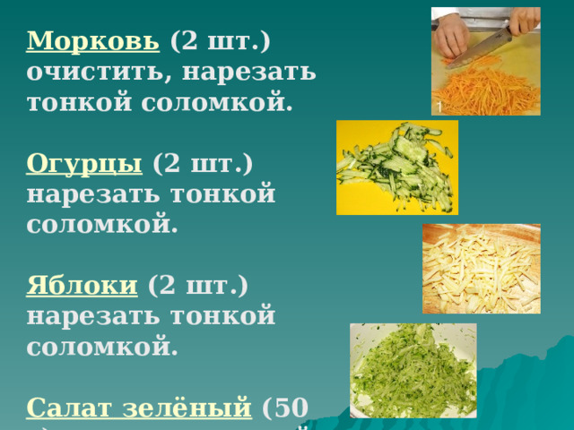 Морковь (2 шт.) очистить, нарезать тонкой соломкой. Огурцы  (2 шт.) нарезать тонкой соломкой. Яблоки  (2 шт.) нарезать тонкой соломкой. Салат зелёный (50 г) нарезать тонкой соломкой. 