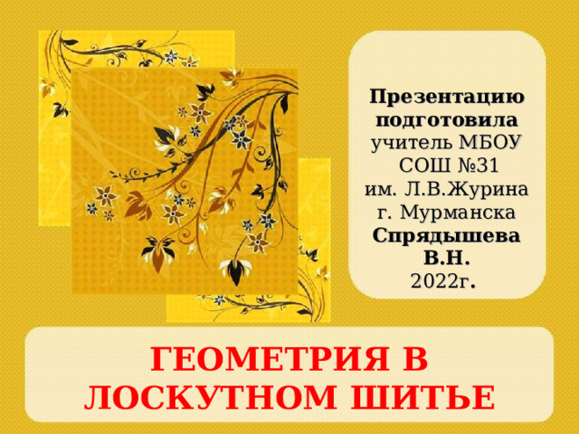 Презентацию подготовила учитель МБОУ  СОШ №31 им. Л.В.Журина г. Мурманска Спрядышева В.Н. 2022г .  ГЕОМЕТРИЯ В ЛОСКУТНОМ ШИТЬЕ 