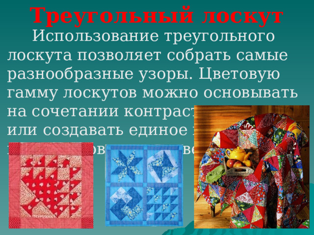 Треугольный лоскут  Использование треугольного лоскута позволяет собрать самые разнообразные узоры. Цветовую гамму лоскутов можно основывать на сочетании контрастных тонов или создавать единое целое из оттенков одного цвета 