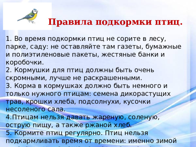   Правила подкормки птиц.   1. Во время подкормки птиц не сорите в лесу, парке, саду: не оставляйте там газеты, бумажные и полиэтиленовые пакеты, жестяные банки и коробочки. 2. Кормушки для птиц должны быть очень скромными, лучше не раскрашенными. 3. Корма в кормушках должно быть немного и только нужного птицам: семена дикорастущих трав, крошки хлеба, подсолнухи, кусочки несоленого сала. 4.Птицам нельзя давать жареную, соленую, острую пищу, а также ржаной хлеб. 5. Кормите птиц регулярно. Птиц нельзя подкармливать время от времени: именно зимой им очень нужна ваша поддержка, именно в морозы и метели гибнет большая часть птиц. 