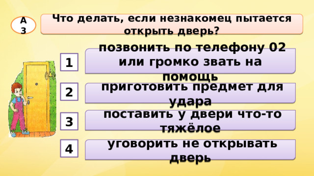Что делать, если незнакомец пытается открыть дверь? А3  позвонить по телефону 02 или громко звать на помощь 1  приготовить предмет для удара 2  поставить у двери что-то тяжёлое 3  уговорить не открывать дверь 4 