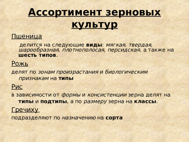 Ассортимент зерновых культур Пшеница  делится на следующие виды : мягкая, твердая, шарообразная, плотнополосая, персидская, а также на шесть типов . Рожь делят по зонам произрастания и биологическим признакам на типы Рис в зависимости от формы и консистенции зерна делят на типы и подтипы , а по размеру зерна на классы . Гречиху  подразделяют по назначению на сорта 