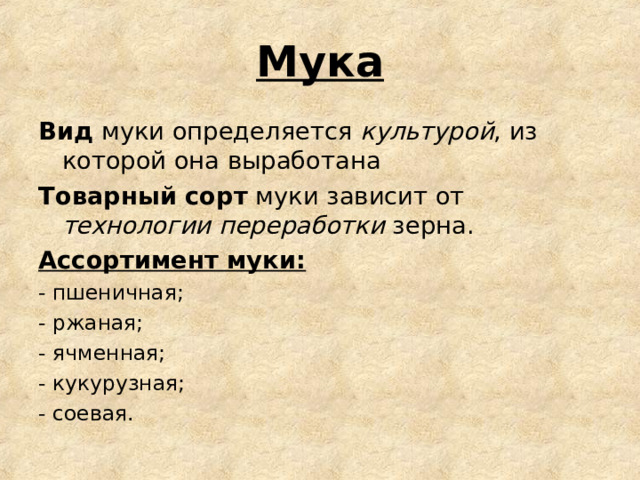 Мука Вид муки определяется культурой , из которой она выработана Товарный сорт муки зависит от технологии переработки зерна. Ассортимент муки: - пшеничная; - ржаная; - ячменная; - кукурузная; - соевая. 