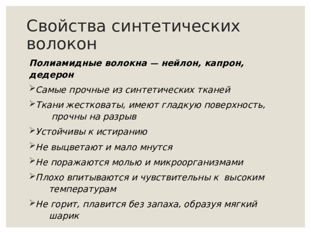Свойства синтетических волокон Полиамидные волокна — нейлон, капрон, дедерон Самые прочные из синтетических тканей Ткани жестковаты, имеют гладкую поверхность,  прочны на разрыв Устойчивы к истиранию Не выцветают и мало мнутся Не поражаются молью и микроорганизмами Плохо впитываются и чувствительны к высоким  температурам Не горит, плавится без запаха, образуя мягкий  шарик 