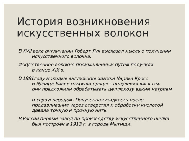 История возникновения искусственных волокон В XVII веке  англичанин Роберт Гук высказал мысль о получении  искусственного волокна. Искусственное волокно промышленным путем получили  в конце XIX в. В 1 8 81году молодые английские химики Чарльз Кросс   и Эдвард Бивен открыли процесс получения вискозы:   они предложили обрабатывать целлюлозу едким натрием    и сероуглеродом. Полученная жидкость после    продавливания через отверстия и обработки кислотой    давала тонкую и прочную нить. В России первый завод по производству искусственного шелка    был построен в 1913 г. в городе Мытищи. 